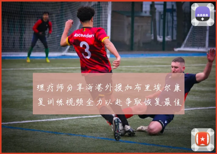理疗师分享海港外援加布里埃尔康复训练视频全力以赴争取恢复最佳状态