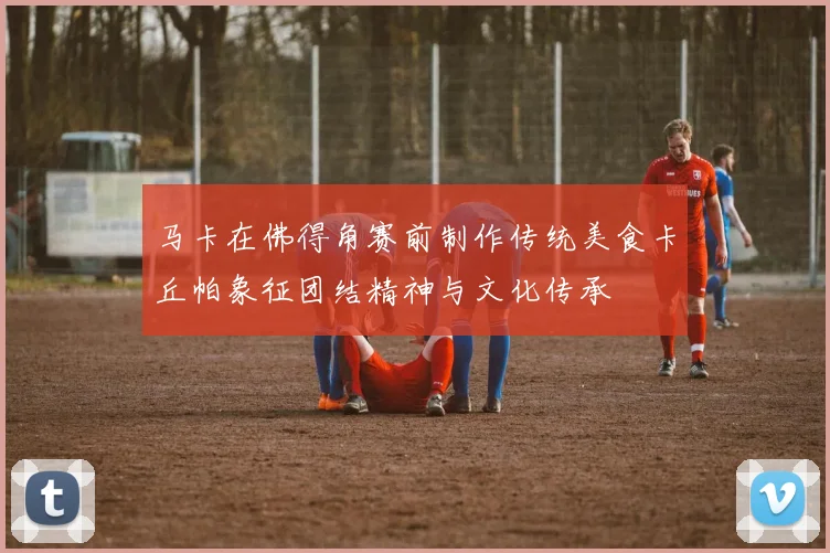 马卡在佛得角赛前制作传统美食卡丘帕象征团结精神与文化传承