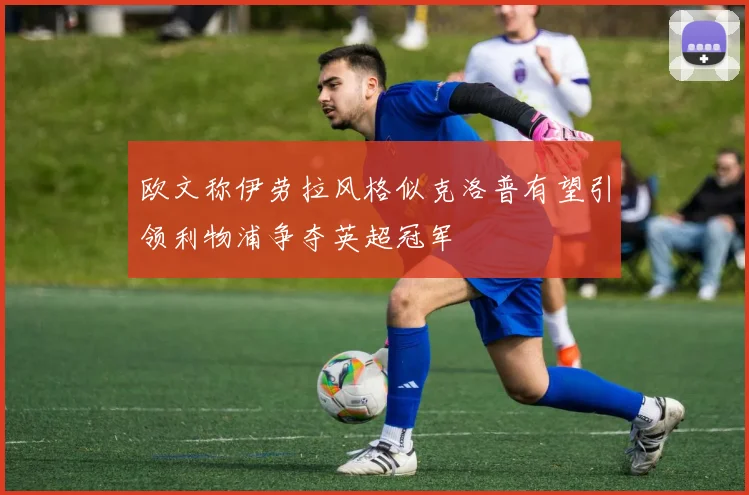 欧文称伊劳拉风格似克洛普有望引领利物浦争夺英超冠军