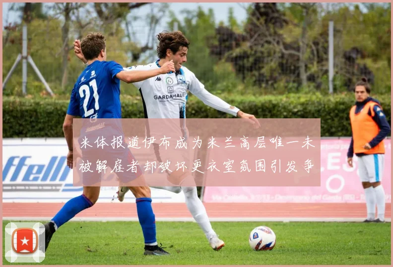 米体报道伊布成为米兰高层唯一未被解雇者却破坏更衣室氛围引发争议