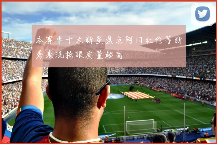 本赛季十大新星盘点阿门杜伦等新秀表现抢眼质量超高