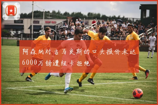 阿森纳对吉马良斯的口头报价未达6000万镑遭纽卡拒绝
