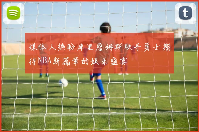 媒体人热盼库里詹姆斯联手勇士期待NBA新篇章的娱乐盛宴