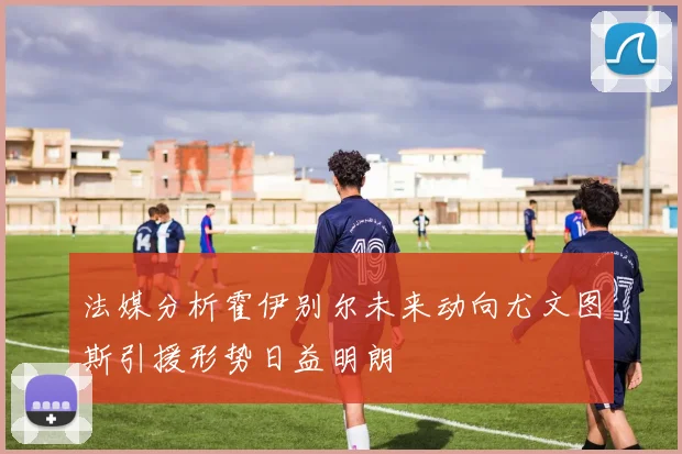 法媒分析霍伊别尔未来动向尤文图斯引援形势日益明朗