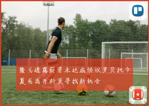 隆戈透露薪资未达成协议罗贝托今夏或离开科莫寻找新机会