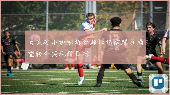 马竞对小蜘蛛标价超12亿欧球员渴望转会实现新目标