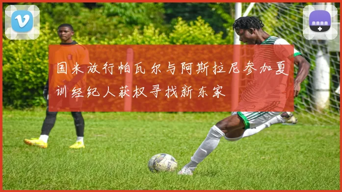 国米放行帕瓦尔与阿斯拉尼参加夏训经纪人获权寻找新东家