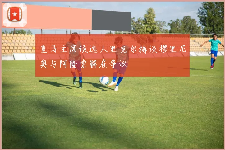 皇马主席候选人里克尔梅谈穆里尼奥与阿隆索解雇争议