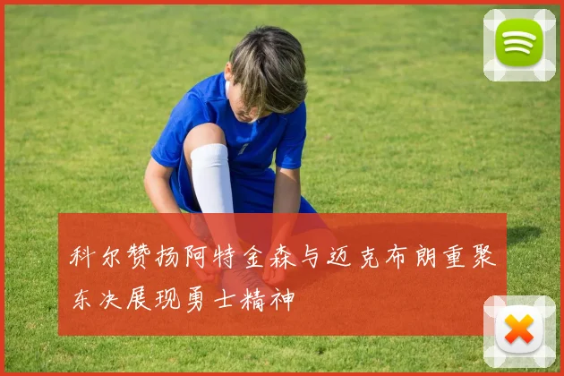 科尔赞扬阿特金森与迈克布朗重聚东决展现勇士精神